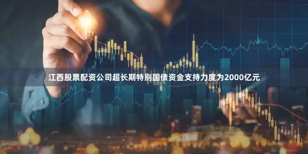 江西股票配资公司超长期特别国债资金支持力度为2000亿元