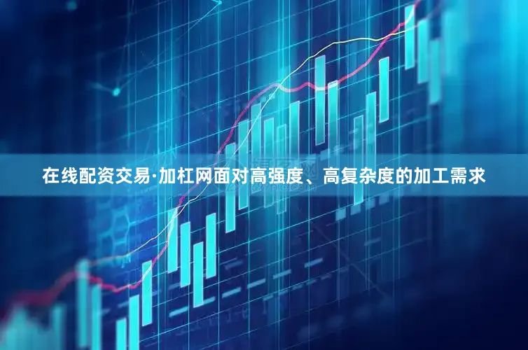 在线配资交易·加杠网面对高强度、高复杂度的加工需求