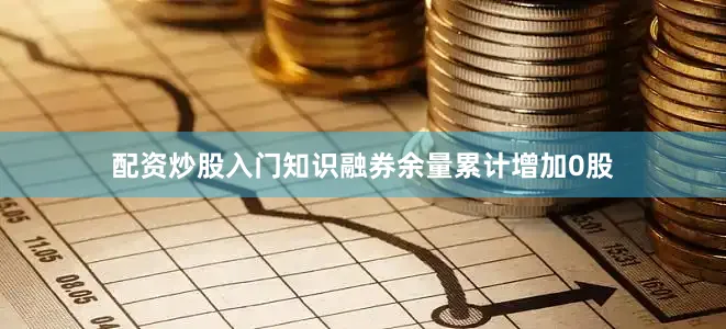 配资炒股入门知识融券余量累计增加0股