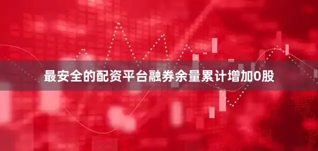 最安全的配资平台融券余量累计增加0股