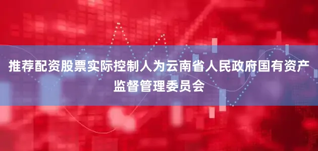 推荐配资股票实际控制人为云南省人民政府国有资产监督管理委员会