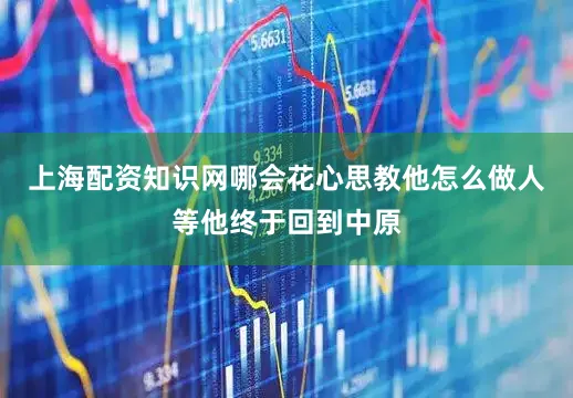 上海配资知识网哪会花心思教他怎么做人等他终于回到中原